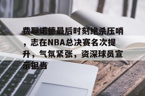 关于费耶诺德最后时刻绝杀压哨,志在NBA总决赛名次提升,气氛紧张,资深球员宣示担当的信息 关于费耶诺德最后时刻绝杀压哨,志在NBA总决赛名次提升,气氛紧张,资深球员宣示担当的信息