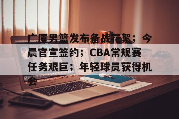 广厦男篮发布备战花絮；今晨官宣签约；CBA常规赛任务艰巨；年轻球员获得机会的简单介绍-爱游戏体育